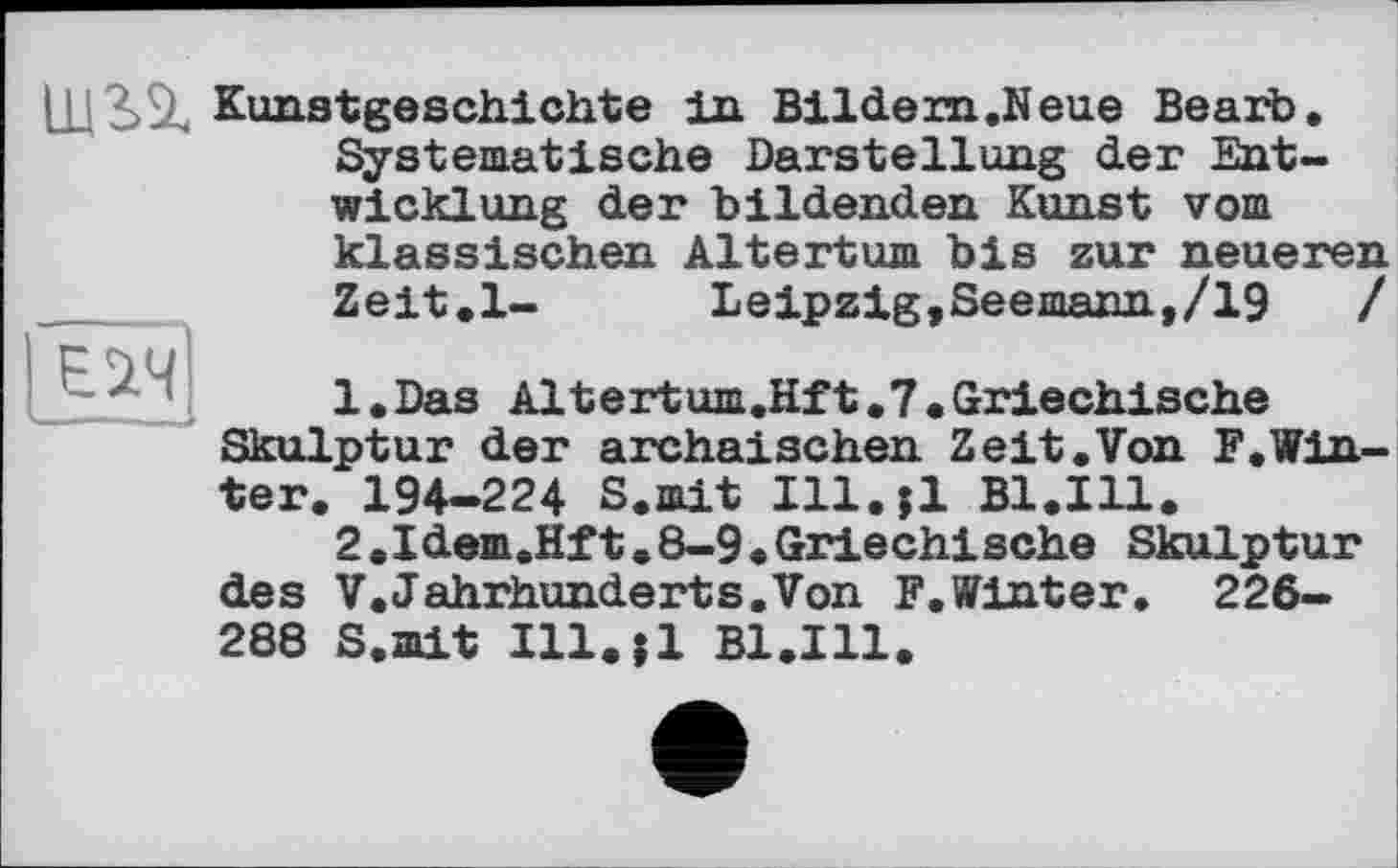 ﻿Kunstgeschichte in Bildern.Neue Bearb. Systematische Darstellung der Entwicklung der bildenden Kunst vom klassischen Altertum bis zur neueren Zeit.l-	Leipzig,Seemann,/19	/
l.Das Altertum.Hft,7. Griechische
Skulptur der archaischen Zeit.Von F.Winter. 194-224 S.mit Ill.jl Bl.111.
2.1 dem.Hf t. 8—9 .Griechische Skulptur des V.Jahrhunderts.Von F. Winter. 226-288 S.mit Ill.il B1.I11.